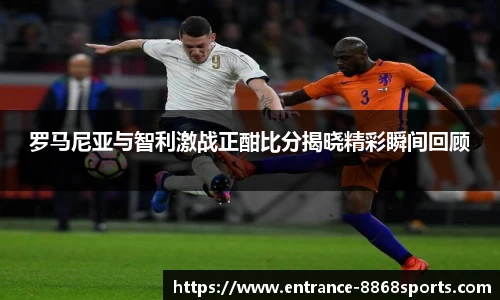 罗马尼亚与智利激战正酣比分揭晓精彩瞬间回顾